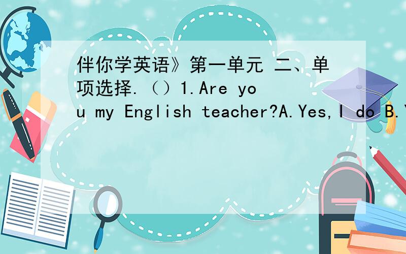 伴你学英语》第一单元 二、单项选择.（）1.Are you my English teacher?A.Yes,I do B.Yes,I a伴你学英语》第一单元 二、单项选择.（）1.Are you my English teacher?A.Yes,I do B.Yes,I am C Yes,I am D.Yes,I can.……8.What‘