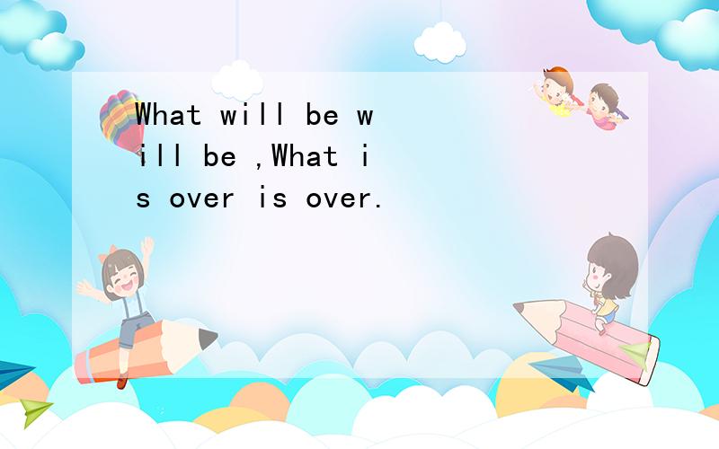 What will be will be ,What is over is over.