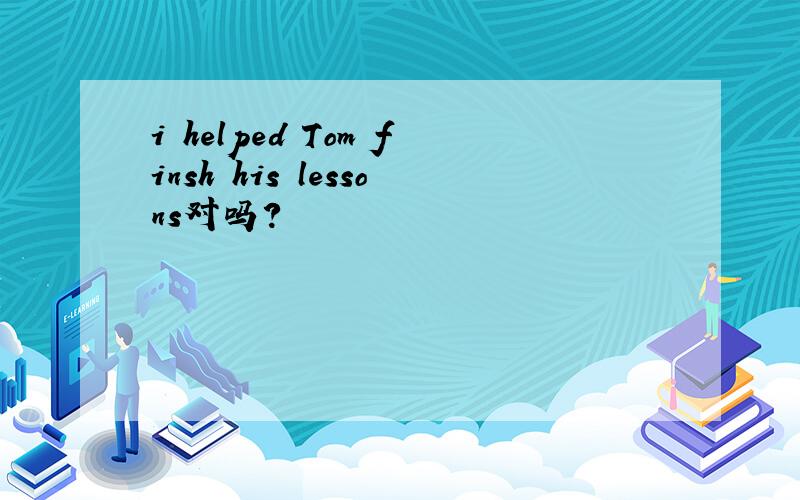 i helped Tom finsh his lessons对吗?