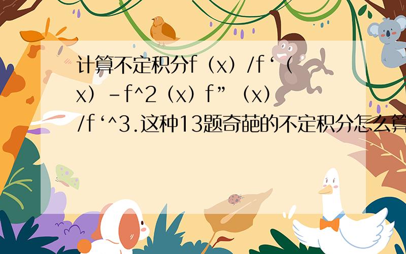 计算不定积分f（x）/f‘（x）-f^2（x）f”（x）/f‘^3.这种13题奇葩的不定积分怎么算.