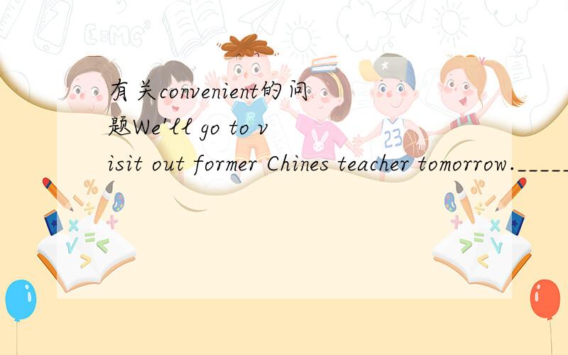有关convenient的问题We'll go to visit out former Chines teacher tomorrow._________?A.Are you convenient B.Will you be convenientC.Is it convenient to youD.Will it be convenient for you 具体分析