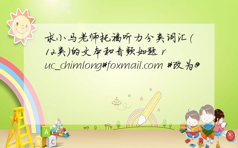 求小马老师托福听力分类词汇（12类）的文本和音频如题 ruc_chimlong#foxmail.com #改为@