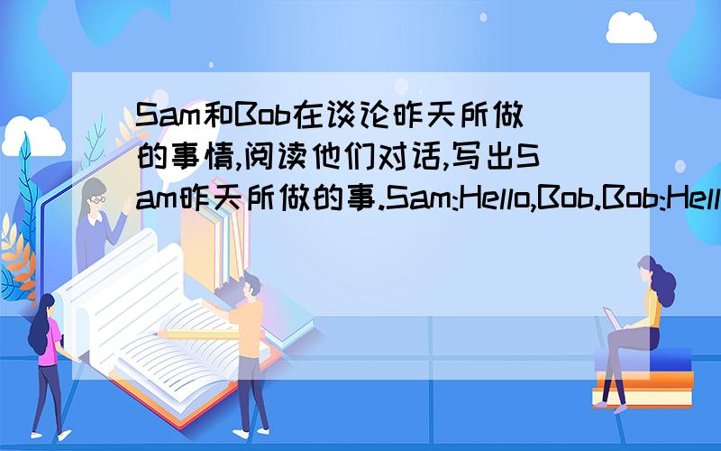 Sam和Bob在谈论昨天所做的事情,阅读他们对话,写出Sam昨天所做的事.Sam:Hello,Bob.Bob:Hello,Sam.I callde you a lot yesterday,Where were you?Sam:Well,at 2:30,I was at the library.I read some magazines and books there.A 3:40 ,I was a