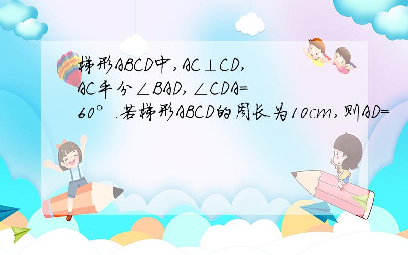 梯形ABCD中,AC⊥CD,AC平分∠BAD,∠CDA=60°.若梯形ABCD的周长为10cm,则AD=