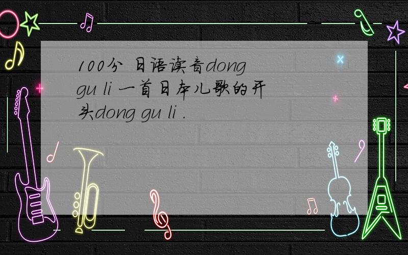 100分 日语读音dong gu li 一首日本儿歌的开头dong gu li .