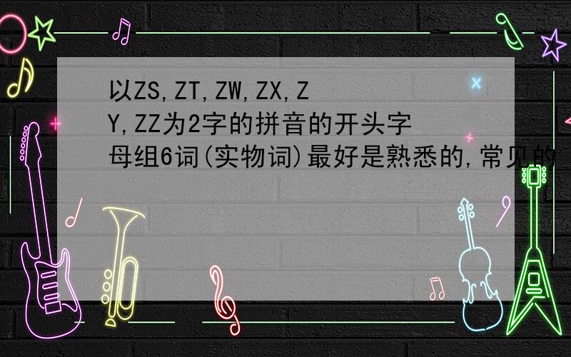 以ZS,ZT,ZW,ZX,ZY,ZZ为2字的拼音的开头字母组6词(实物词)最好是熟悉的,常见的