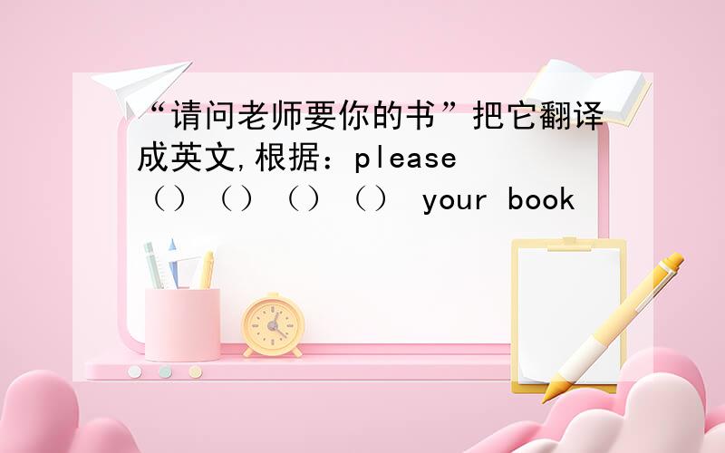 “请问老师要你的书”把它翻译成英文,根据：please （）（）（）（） your book