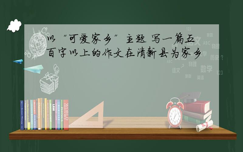 以“可爱家乡”主题 写一篇五百字以上的作文在清新县为家乡