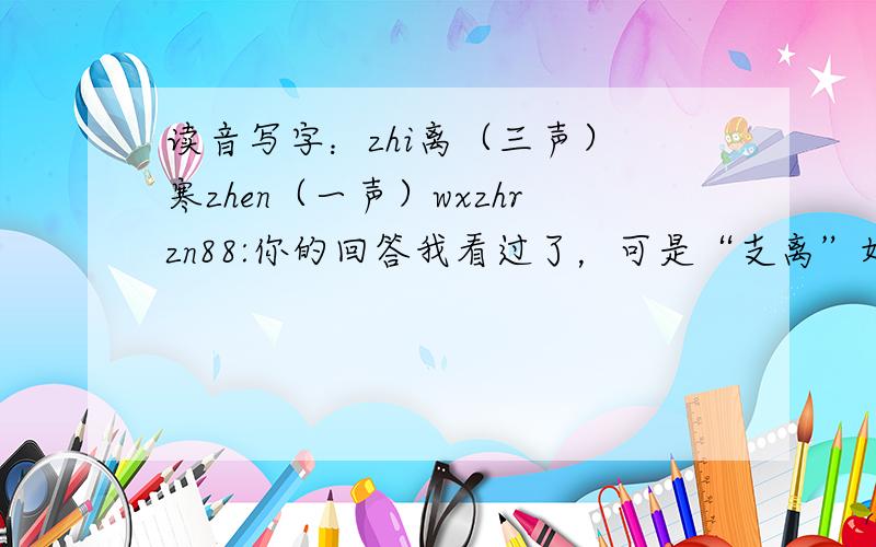 读音写字：zhi离（三声） 寒zhen（一声）wxzhrzn88:你的回答我看过了，可是“支离”好象不大可能是高中题目啊。再有，是“寒zhen”不是“寒zhan”哪