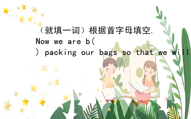 （就填一词）根据首字母填空.Now we are b( ) packing our bags so that we will not lose time when we leave.