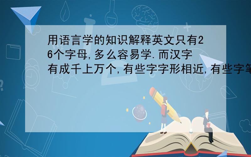用语言学的知识解释英文只有26个字母,多么容易学.而汉字有成千上万个,有些字字形相近,有些字笔画繁多.所以说汉语是世界上最难的语言.
