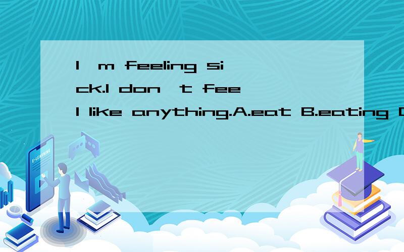 I`m feeling sick.I don`t feel like anything.A.eat B.eating C.to eat D.ate.