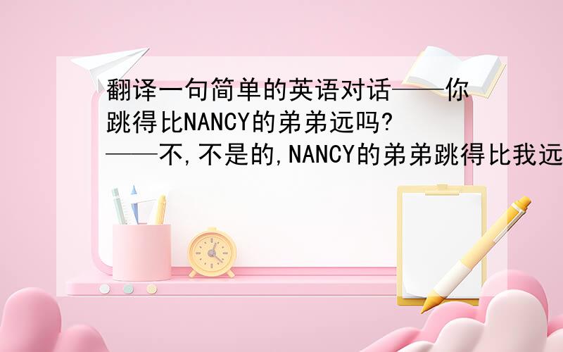 翻译一句简单的英语对话——你跳得比NANCY的弟弟远吗?——不,不是的,NANCY的弟弟跳得比我远.