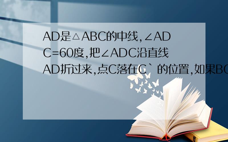 AD是△ABC的中线,∠ADC=60度,把∠ADC沿直线AD折过来,点C落在C`的位置,如果BC=4,求BC`.
