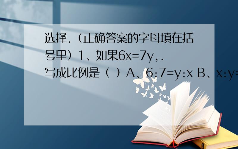 选择.（正确答案的字母填在括号里）1、如果6x=7y,.写成比例是（ ）A、6:7=y:x B、x:y=6:7 C、6:x=7:y D、6:y=7:x2、用3、7、9、21这四个数组成的比例式,下面的哪个式子是正确的（ ）.A、21:3=7:9 B、3:7=9