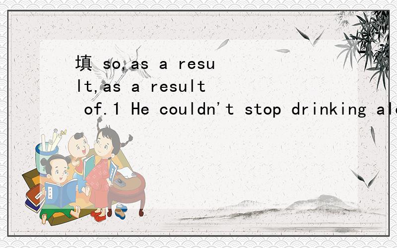 填 so,as a result,as a result of.1 He couldn't stop drinking alcohol,_____________he went into a treatment centre.2 