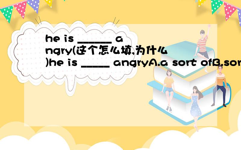 he is ______ angry(这个怎么填,为什么)he is _____ angryA.a sort ofB.sort ofC.sort out D.of the sort
