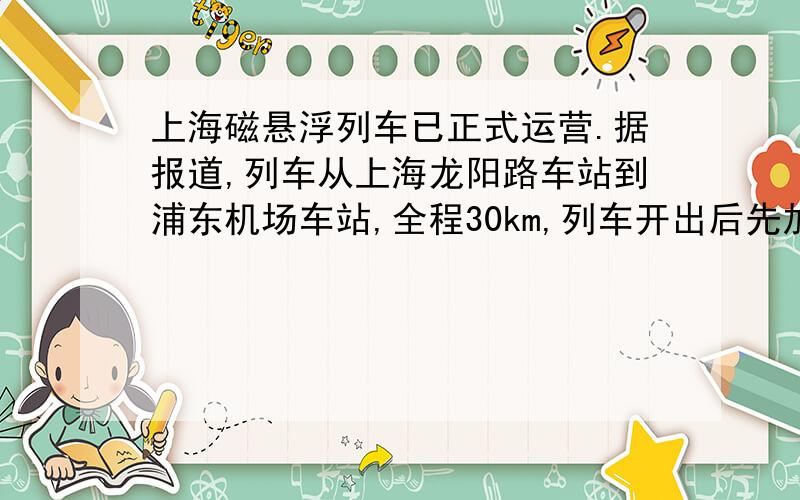 上海磁悬浮列车已正式运营.据报道,列车从上海龙阳路车站到浦东机场车站,全程30km,列车开出后先加速,直到最高速432km/h,然后保持最大速度行驶50s,立即开始减速直到停止.假设列车启动和减速