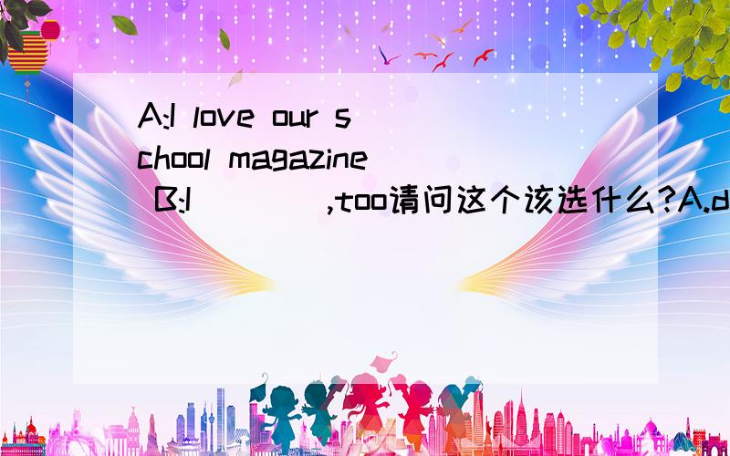 A:I love our school magazine B:I ___ ,too请问这个该选什么?A.do B does C did D am