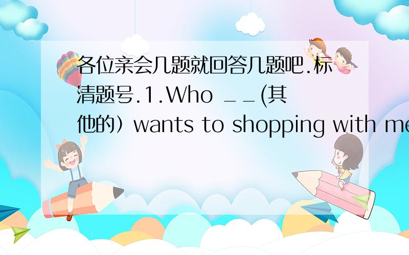 各位亲会几题就回答几题吧.标清题号.1.Who __(其他的）wants to shopping with me?2.Are the bags those___(swim)?3.Is lucy from ___(English)?4.My son wants a toy car for his birthday?What___your son___for hisbirthday?