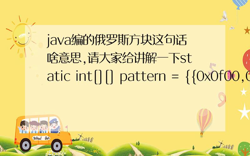 java编的俄罗斯方块这句话啥意思,请大家给讲解一下static int[][] pattern = {{0x0f00,0x4444,0x0f00,0x4444},//用十六进至表示,本行表示长条四种状态{0x04e0,0x0464,0x00e4,0x04c4},{0x4620,0x6c00,0x4620,0x6c00},{0x2640,0xc6