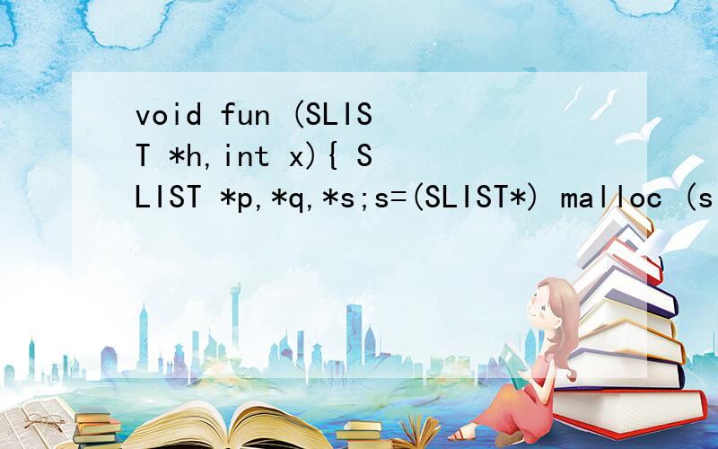 void fun (SLIST *h,int x){ SLIST *p,*q,*s;s=(SLIST*) malloc (sizeof (SLIST)); s->data=x;q=h;p=h->next;while(p!=NULL && x>p->data) {q=p;p=p->next;}s->next=p;q->next=s;}
