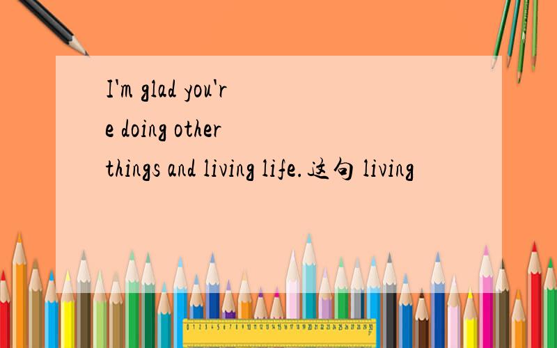 I'm glad you're doing other things and living life.这句 living