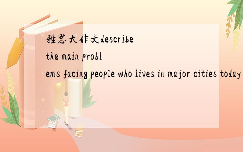 雅思大作文describe the main problems facing people who lives in major cities today and suggest some solutions 250字