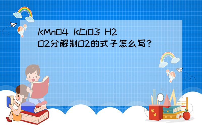 KMnO4 KClO3 H2O2分解制O2的式子怎么写?