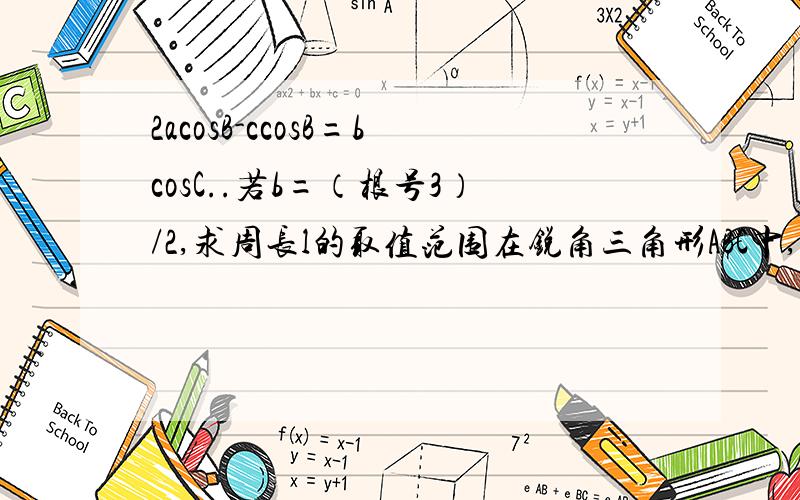 2acosB-ccosB=bcosC..若b=（根号3）/2,求周长l的取值范围在锐角三角形ABC中,角A,B,C所对的边分别是a,b,c,且2acosB-ccosB=bcosC..若b=（根号3）/2,求周长l的取值范围