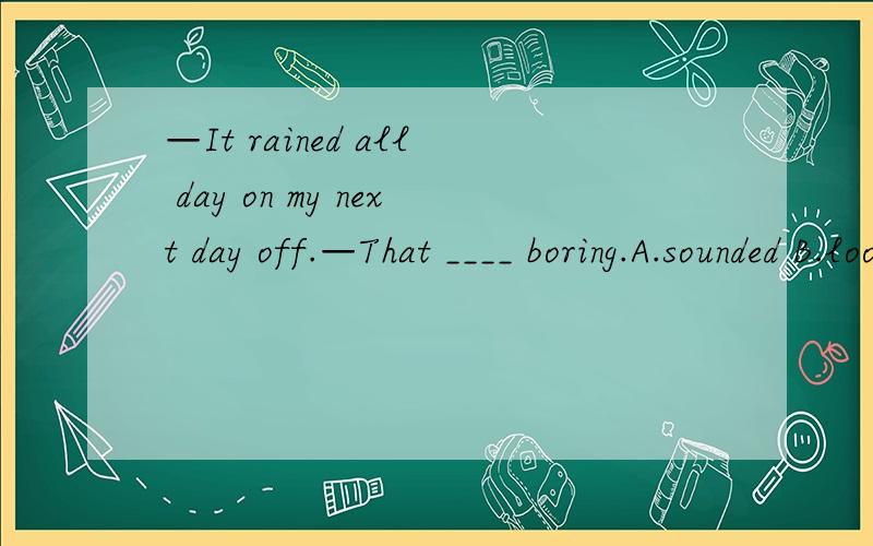 —It rained all day on my next day off.—That ____ boring.A.sounded B.looks like C.listen D.sounds可是为什么俺们老师说是A咧？郁闷~
