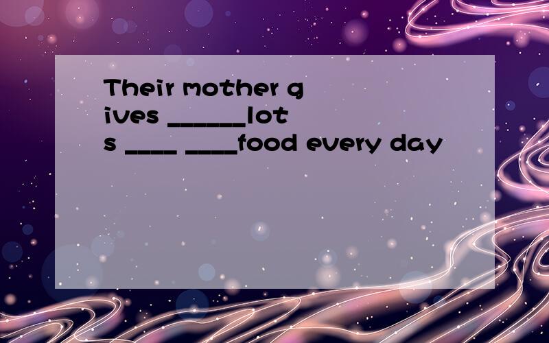 Their mother gives ______lots ____ ____food every day