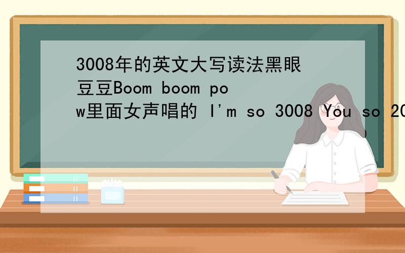 3008年的英文大写读法黑眼豆豆Boom boom pow里面女声唱的 I'm so 3008 You so 2000 and late 那个3008和2000的英文大写怎么写的 怎么读的,听着像：刀人特- -...