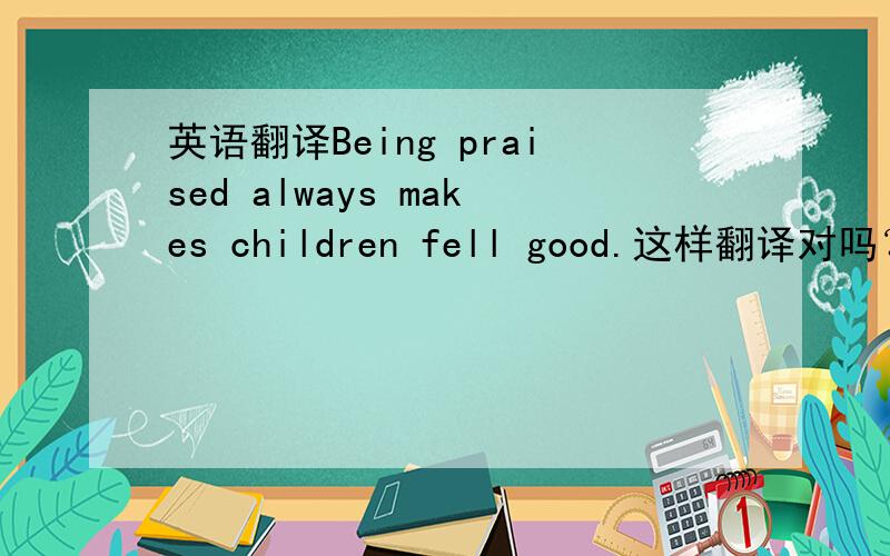 英语翻译Being praised always makes children fell good.这样翻译对吗？如果错，错在哪？