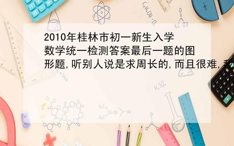 2010年桂林市初一新生入学数学统一检测答案最后一题的图形题,听别人说是求周长的,而且很难,我没有题目,