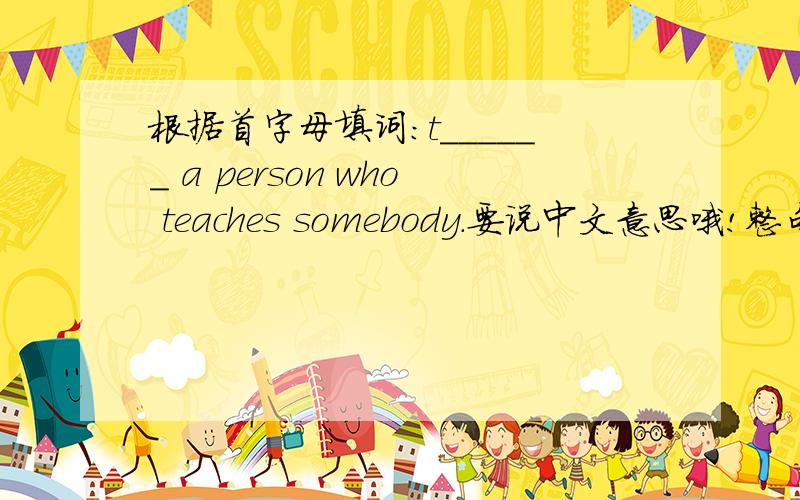 根据首字母填词：t______ a person who teaches somebody.要说中文意思哦!整句话的中文意思a!