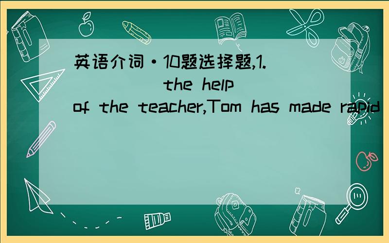 英语介词·10题选择题,1._____the help of the teacher,Tom has made rapid progress____his studies.A.for;at B.of;for C.by;on D.with;in2.The children are interested___this subject.A.to B.with C.in D.at3.His mother often helps him___English so he d