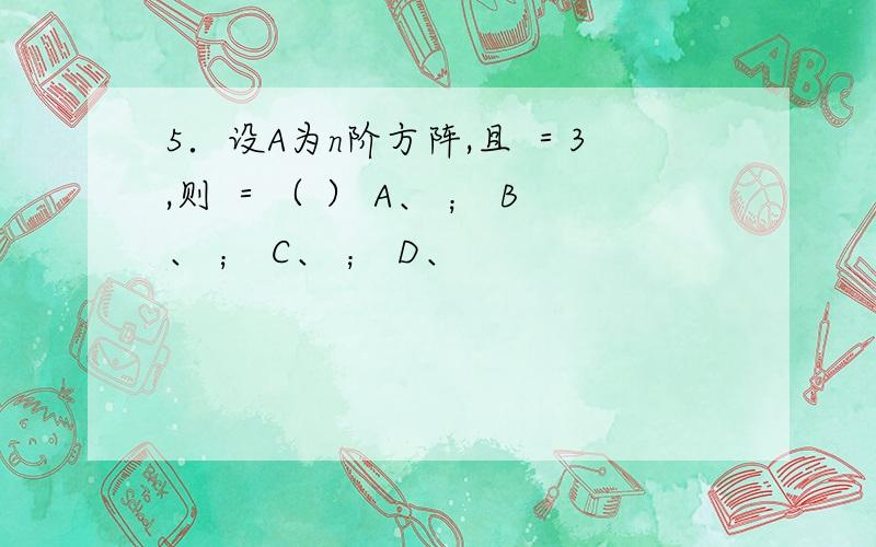5．设A为n阶方阵,且 ＝3,则 ＝（ ） A、 ； B、 ； C、 ； D、