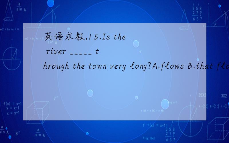 英语求教,15.Is the river _____ through the town very long?A.flows B.that flows C.which flow D.the one flows 16.Is this college _____ they went to last year?A.that B.which C.the one D.the one what 17.Is this the university _____ you visited last t