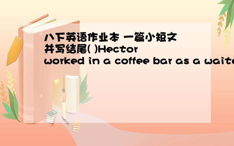 八下英语作业本 一篇小短文 并写结尾( )Hector worked in a coffee bar as a waiter.Every night,he came back home late.He always took off his shoes and threw them on the floor as soon as hearrived home.Then he began to have a dancing lesso