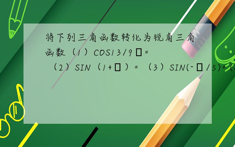 将下列三角函数转化为锐角三角函数（1）COS13/9π= （2）SIN（1+π）= （3）SIN(-π/5)= (4)COS（-70°6′）=