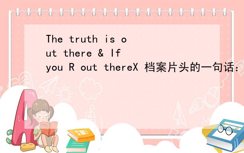 The truth is out there & If you R out thereX 档案片头的一句话：The truth is out there和 《我是传奇》中的 If you R out there ,if anyone is out there .中的 out there 到底应该怎么翻译 结合《我是传奇》的两句话我