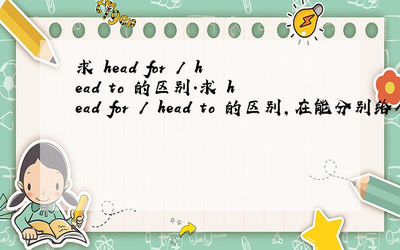 求 head for / head to 的区别.求 head for / head to 的区别,在能分别给个例句吗,