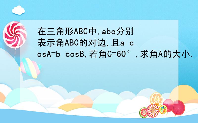在三角形ABC中,abc分别表示角ABC的对边,且a cosA=b cosB,若角C=60°,求角A的大小.