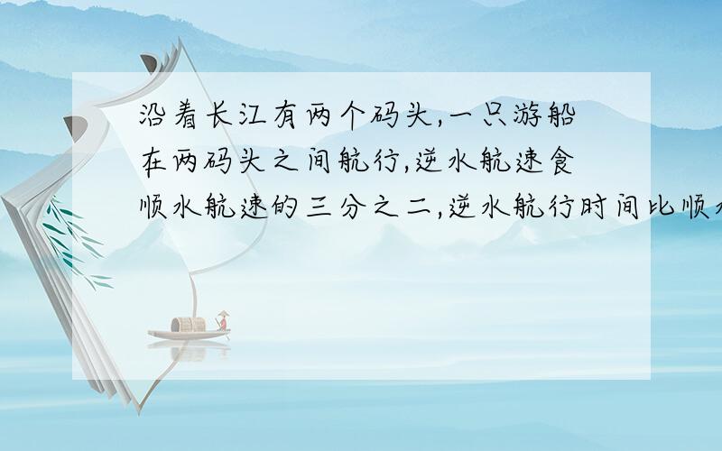 沿着长江有两个码头,一只游船在两码头之间航行,逆水航速食顺水航速的三分之二,逆水航行时间比顺水航行