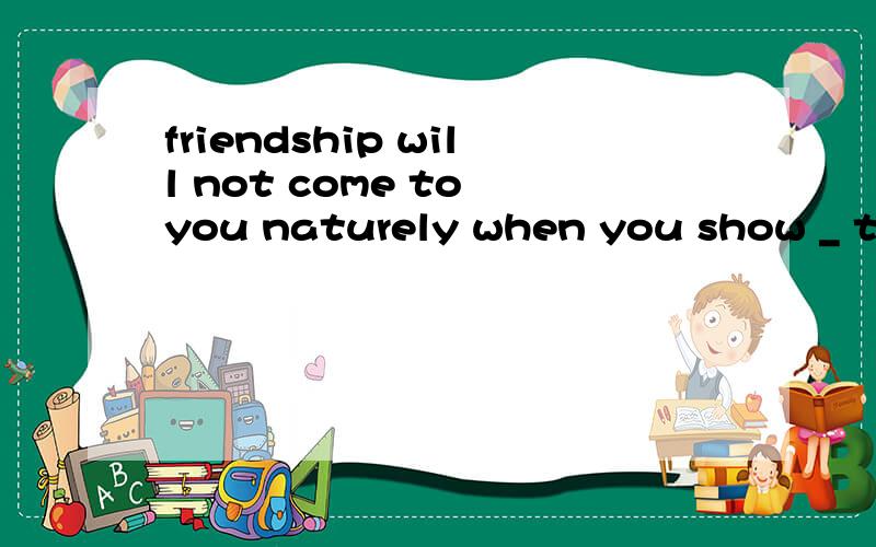 friendship will not come to you naturely when you show _ to others.A.none B.little 为什么little不行?
