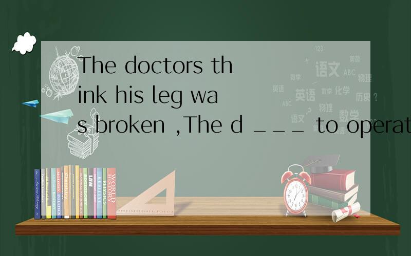 The doctors think his leg was broken ,The d ___ to operate on him.挖去的空,d开头的应该填什么