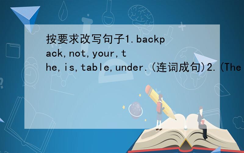 按要求改写句子1.backpack,not,your,the,is,table,under.(连词成句)2.(The dictionary) is in the drawer.(对括号部分提问)3.My pens are (under the English book.)(对括号部分提问）4.There are some books behind the clock.(改为一般