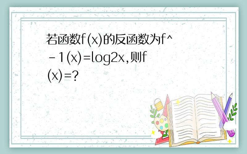 若函数f(x)的反函数为f^-1(x)=log2x,则f(x)=?