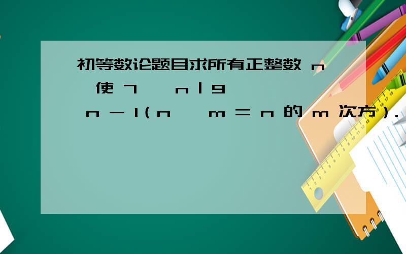 初等数论题目求所有正整数 n,使 7 ^ n | 9 ^ n - 1（n ^ m = n 的 m 次方）.